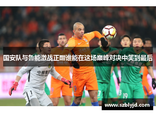 国安队与鲁能激战正酣谁能在这场巅峰对决中笑到最后