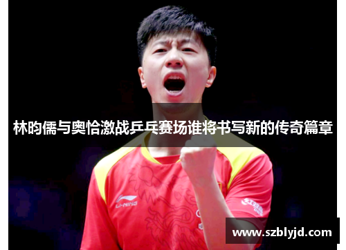林昀儒与奥恰激战乒乓赛场谁将书写新的传奇篇章